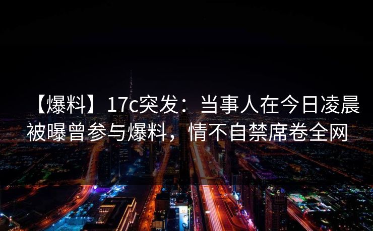 【爆料】17c突发：当事人在今日凌晨被曝曾参与爆料，情不自禁席卷全网