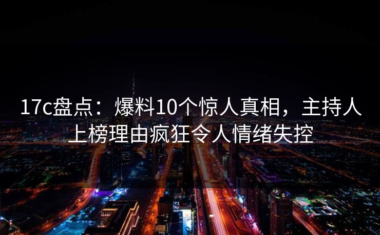 17c盘点:爆料10个惊人真相,主持人上榜理由疯狂令人情绪失控 17c盘点:爆料10个惊人真相,主持人上榜理由疯狂令人情绪失控