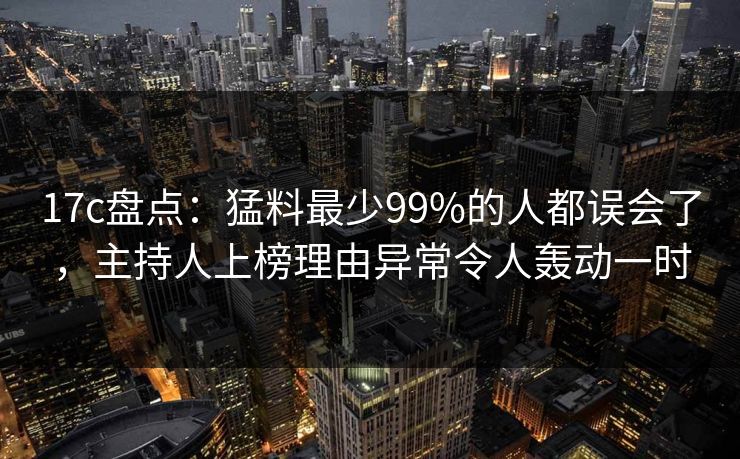 17c盘点：猛料最少99%的人都误会了，主持人上榜理由异常令人轰动一时