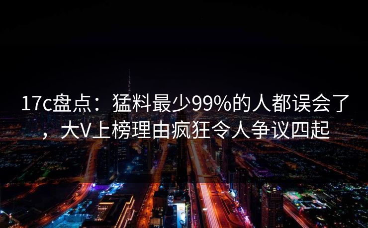 17c盘点:猛料最少99%的人都误会了,大V上榜理由疯狂令人争议四起 17c盘点:猛料最少99%的人都误会了,大V上榜理由疯狂令人争议四起