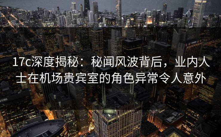17c深度揭秘:秘闻风波背后,业内人士在机场贵宾室的角色异常令人意外 17c深度揭秘:秘闻风波背后,业内人士在机场贵宾室的角色异常令人意外