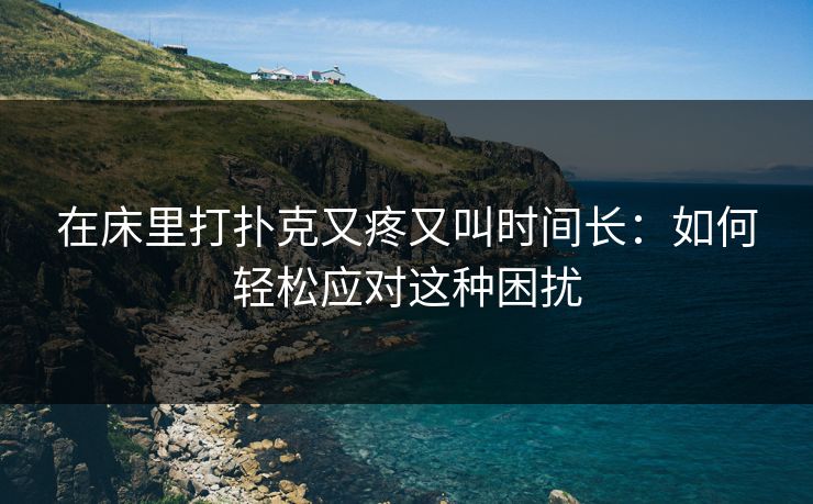 在床里打扑克又疼又叫时间长:如何轻松应对这种困扰 在床里打扑克又疼又叫时间长:如何轻松应对这种困扰