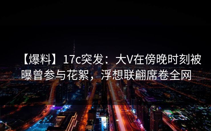 【爆料】17c突发：大V在傍晚时刻被曝曾参与花絮，浮想联翩席卷全网