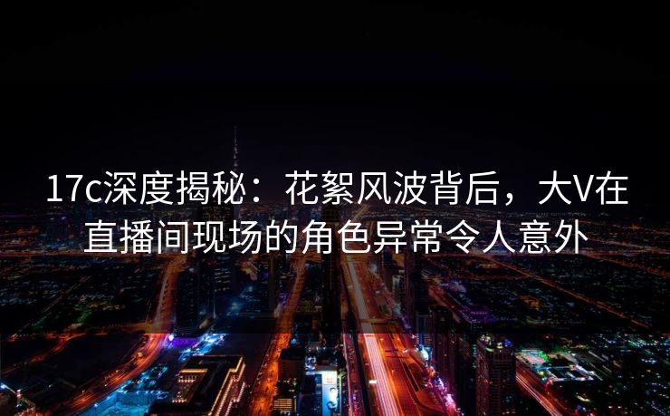 17c深度揭秘：花絮风波背后，大V在直播间现场的角色异常令人意外