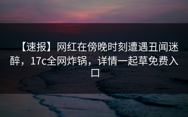 【速报】网红在傍晚时刻遭遇丑闻迷醉,17c全网炸锅,详情一起草免费入口