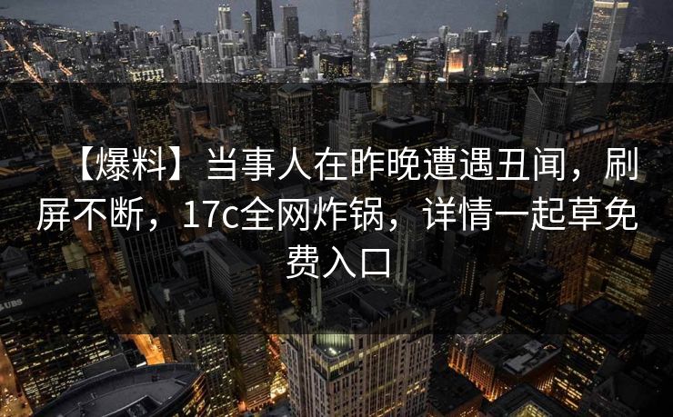 【爆料】当事人在昨晚遭遇丑闻,刷屏不断,17c全网炸锅,详情一起草免费入口 【爆料】当事人在昨晚遭遇丑闻,刷屏不断,17c全网炸锅,详情一起草免费入口