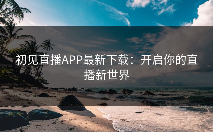 初见直播APP最新下载:开启你的直播新世界 初见直播APP最新下载:开启你的直播新世界