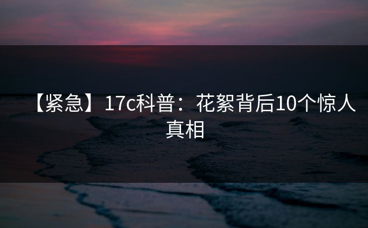 【紧急】17c科普:花絮背后10个惊人真相 【紧急】17c科普:花絮背后10个惊人真相