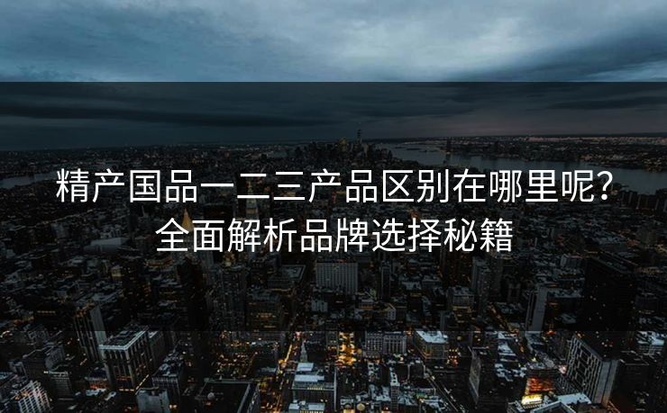 精产国品一二三产品区别在哪里呢？全面解析品牌选择秘籍