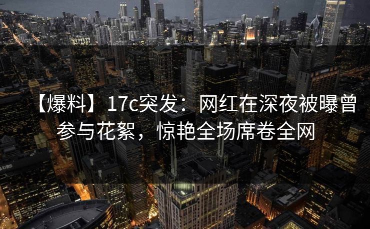 【爆料】17c突发:网红在深夜被曝曾参与花絮,惊艳全场席卷全网 【爆料】17c突发:网红在深夜被曝曾参与花絮,惊艳全场席卷全网