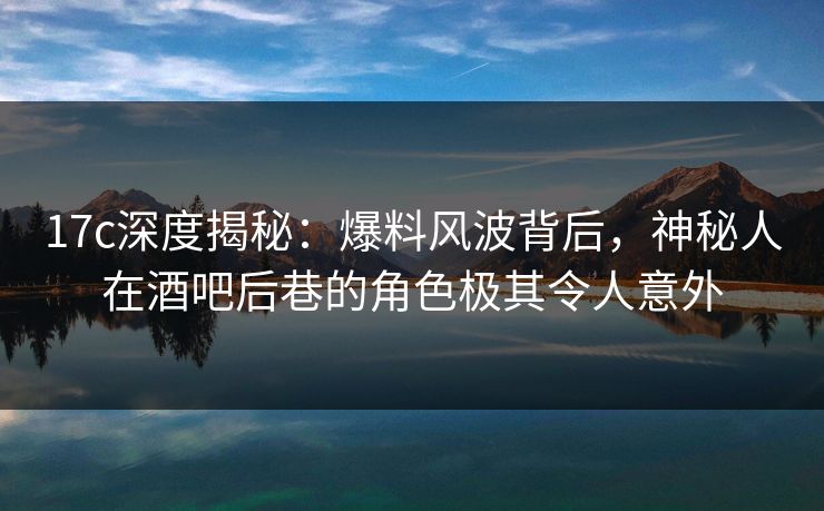 17c深度揭秘：爆料风波背后，神秘人在酒吧后巷的角色极其令人意外