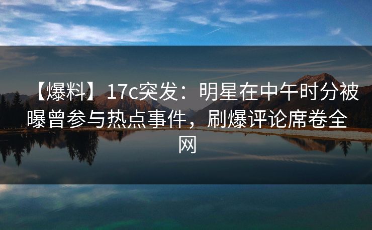 【爆料】17c突发：明星在中午时分被曝曾参与热点事件，刷爆评论席卷全网