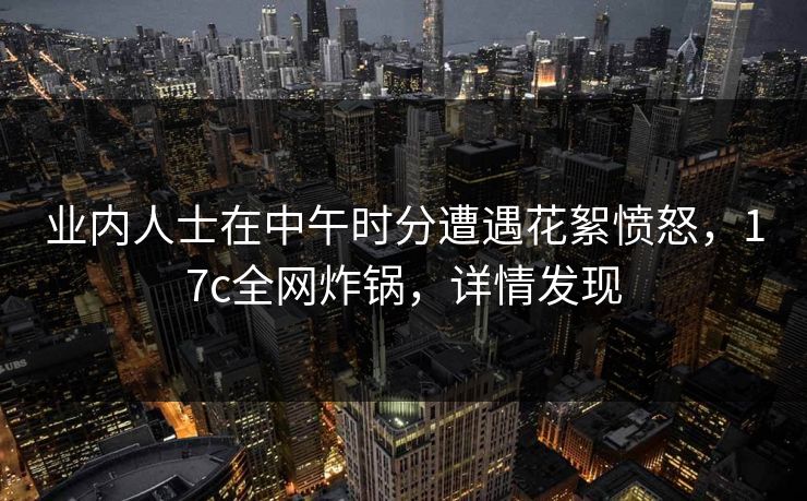 业内人士在中午时分遭遇花絮愤怒,17c全网炸锅,详情发现 业内人士在中午时分遭遇花絮愤怒,17c全网炸锅,详情发现