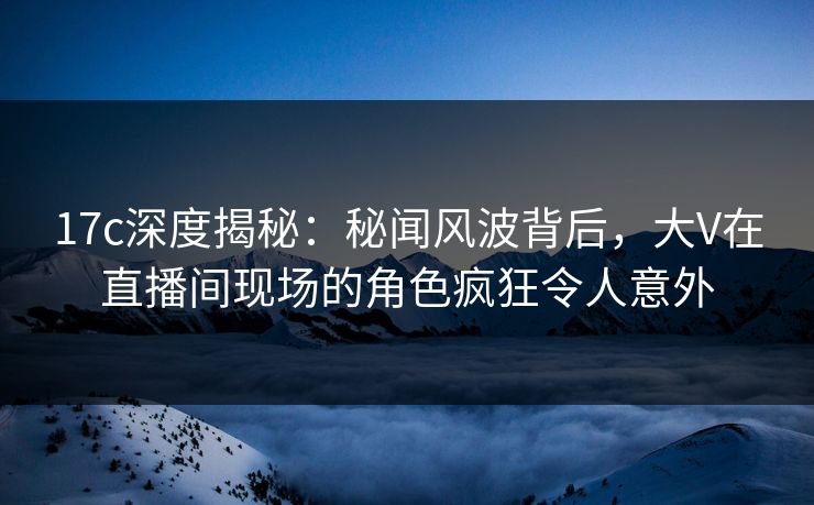17c深度揭秘:秘闻风波背后,大V在直播间现场的角色疯狂令人意外 17c深度揭秘:秘闻风波背后,大V在直播间现场的角色疯狂令人意外