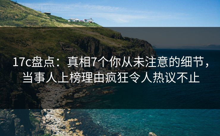 17c盘点：真相7个你从未注意的细节，当事人上榜理由疯狂令人热议不止