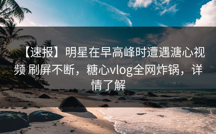【速报】明星在早高峰时遭遇溏心视频 刷屏不断，糖心vlog全网炸锅，详情了解
