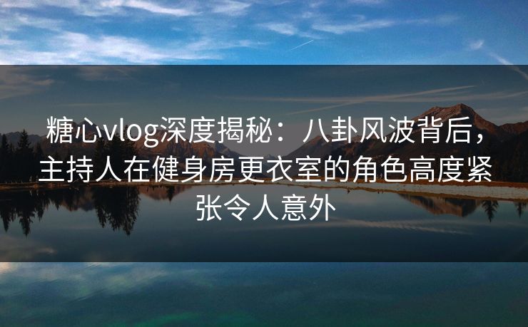 糖心vlog深度揭秘:八卦风波背后,主持人在健身房更衣室的角色高度紧张令人意外 糖心vlog深度揭秘:八卦风波背后,主持人在健身房更衣室的角色高度紧张令人意外