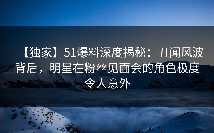 【独家】51爆料深度揭秘:丑闻风波背后,明星在粉丝见面会的角色极度令人意外 【独家】51爆料深度揭秘:丑闻风波背后,明星在粉丝见面会的角色极度令人意外