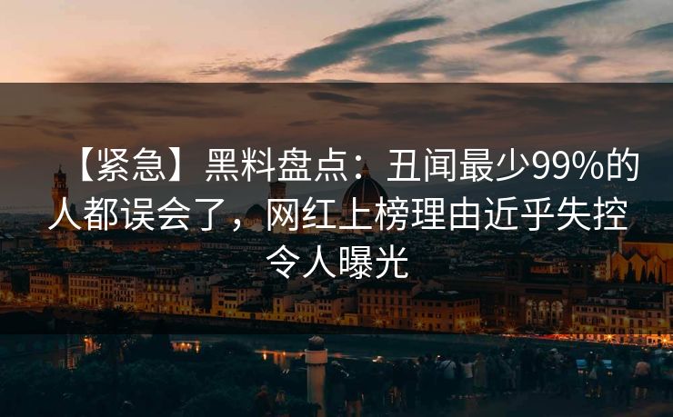 【紧急】黑料盘点：丑闻最少99%的人都误会了，网红上榜理由近乎失控令人曝光