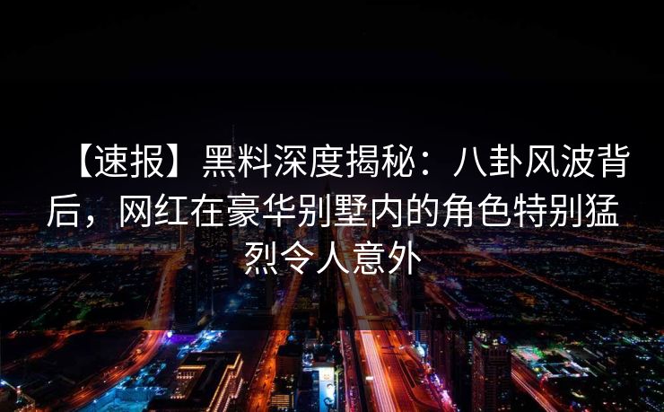 【速报】黑料深度揭秘：八卦风波背后，网红在豪华别墅内的角色特别猛烈令人意外