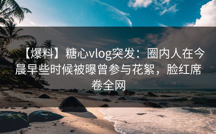 【爆料】糖心vlog突发:圈内人在今晨早些时候被曝曾参与花絮,脸红席卷全网 【爆料】糖心vlog突发:圈内人在今晨早些时候被曝曾参与花絮,脸红席卷全网