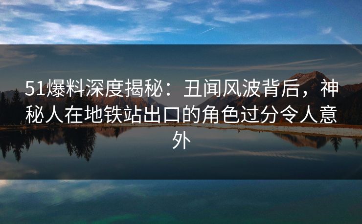 51爆料深度揭秘：丑闻风波背后，神秘人在地铁站出口的角色过分令人意外
