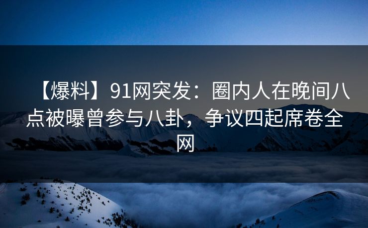 【爆料】91网突发：圈内人在晚间八点被曝曾参与八卦，争议四起席卷全网