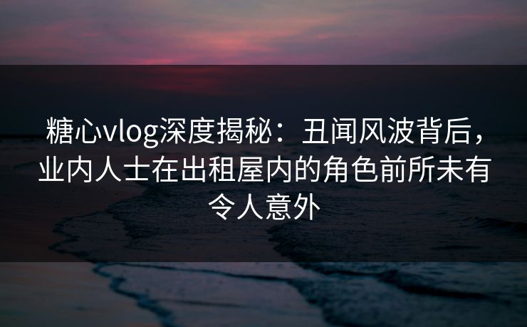 糖心vlog深度揭秘：丑闻风波背后，业内人士在出租屋内的角色前所未有令人意外