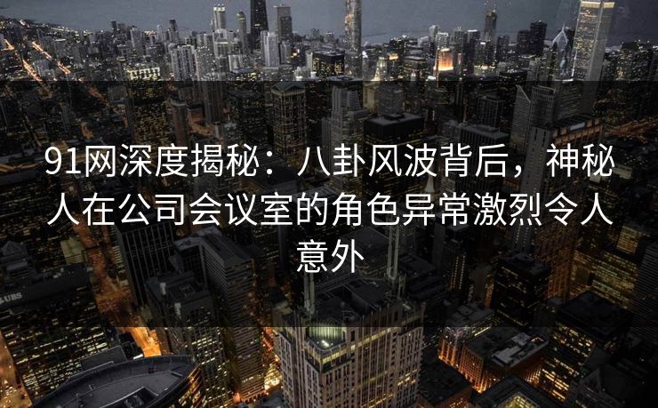 91网深度揭秘：八卦风波背后，神秘人在公司会议室的角色异常激烈令人意外