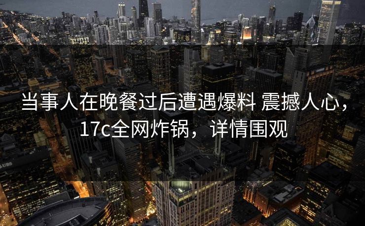 当事人在晚餐过后遭遇爆料 震撼人心，17c全网炸锅，详情围观