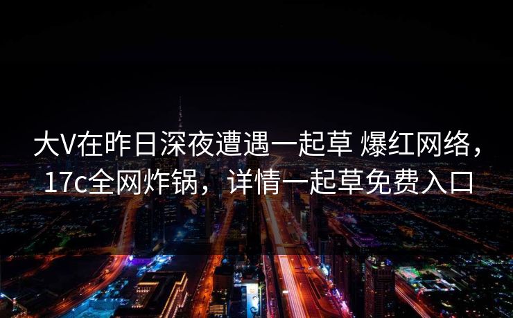 大V在昨日深夜遭遇一起草 爆红网络，17c全网炸锅，详情一起草免费入口