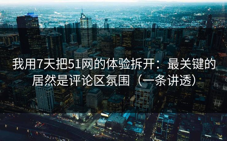 我用7天把51网的体验拆开：最关键的居然是评论区氛围（一条讲透）