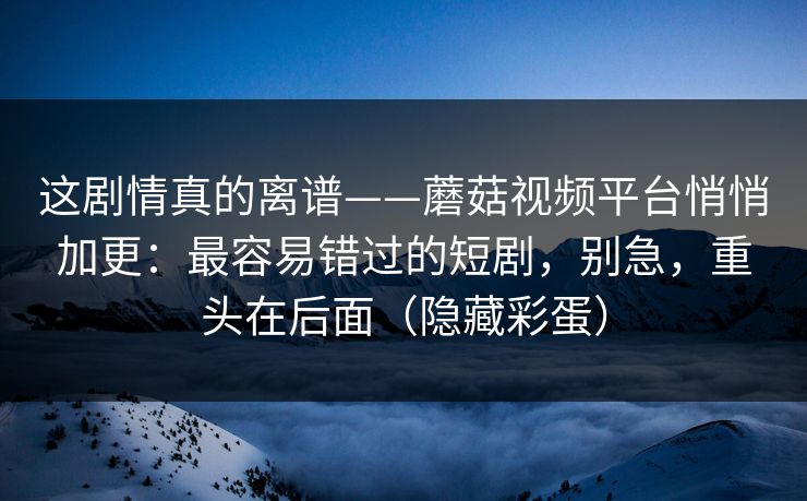 这剧情真的离谱——蘑菇视频平台悄悄加更：最容易错过的短剧，别急，重头在后面（隐藏彩蛋）
