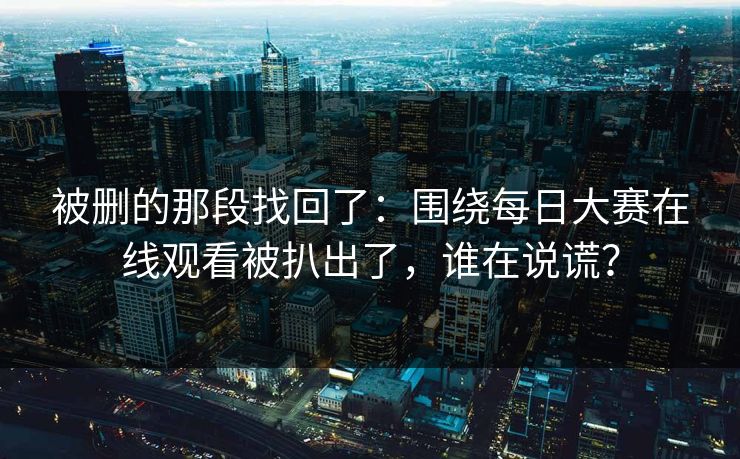 被删的那段找回了：围绕每日大赛在线观看被扒出了，谁在说谎？