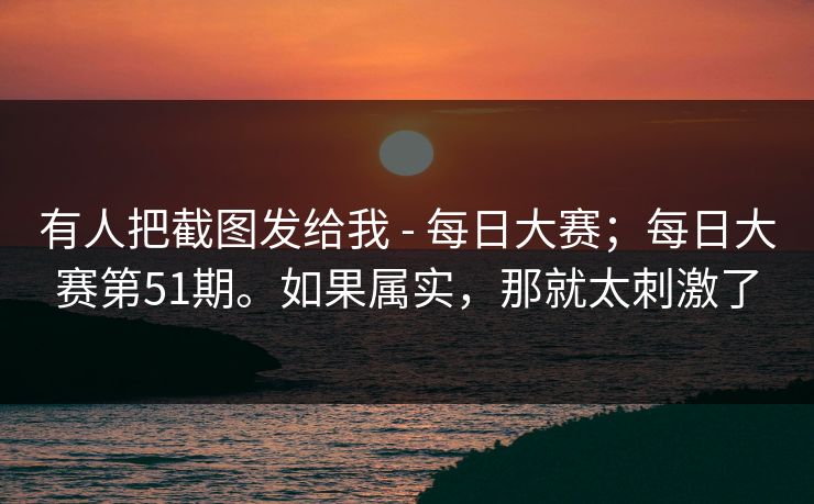 有人把截图发给我 - 每日大赛；每日大赛第51期。如果属实，那就太刺激了