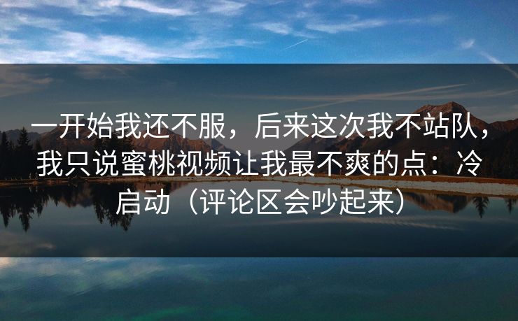 一开始我还不服，后来这次我不站队，我只说蜜桃视频让我最不爽的点：冷启动（评论区会吵起来）