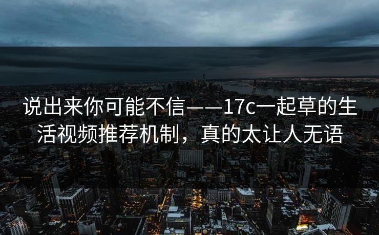 说出来你可能不信——17c一起草的生活视频推荐机制，真的太让人无语