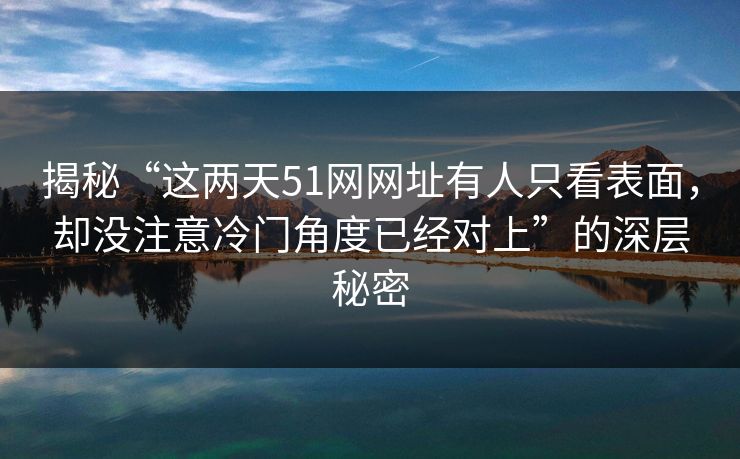 揭秘“这两天51网网址有人只看表面，却没注意冷门角度已经对上”的深层秘密