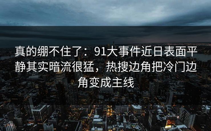 真的绷不住了：91大事件近日表面平静其实暗流很猛，热搜边角把冷门边角变成主线