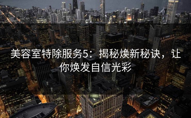 美容室特除服务5：揭秘焕新秘诀，让你焕发自信光彩