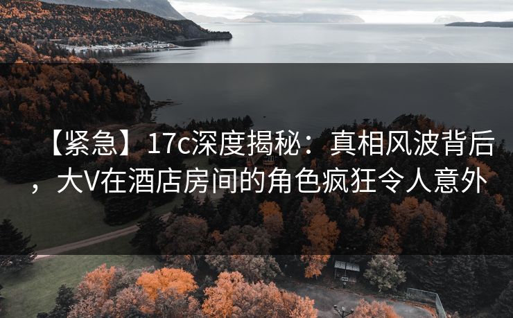 【紧急】17c深度揭秘：真相风波背后，大V在酒店房间的角色疯狂令人意外