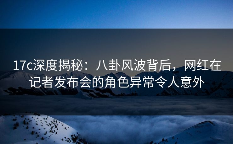 17c深度揭秘：八卦风波背后，网红在记者发布会的角色异常令人意外