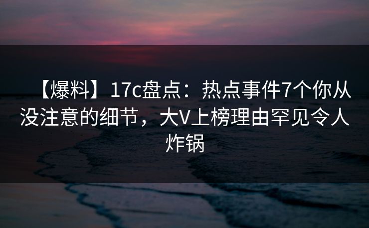 【爆料】17c盘点：热点事件7个你从没注意的细节，大V上榜理由罕见令人炸锅