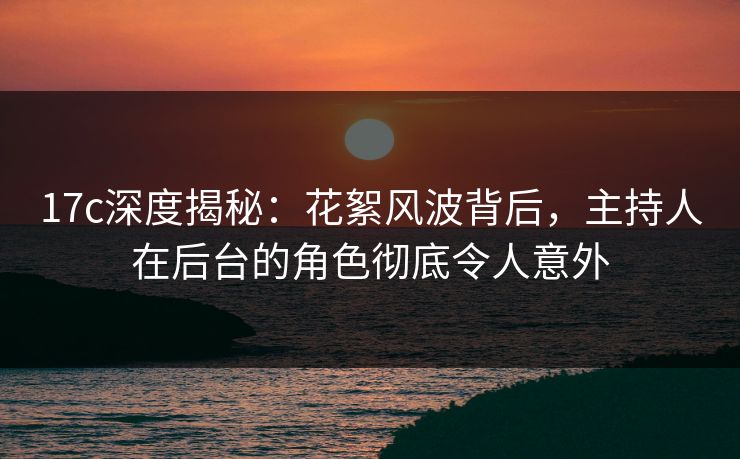 17c深度揭秘:花絮风波背后,主持人在后台的角色彻底令人意外 17c深度揭秘:花絮风波背后,主持人在后台的角色彻底令人意外
