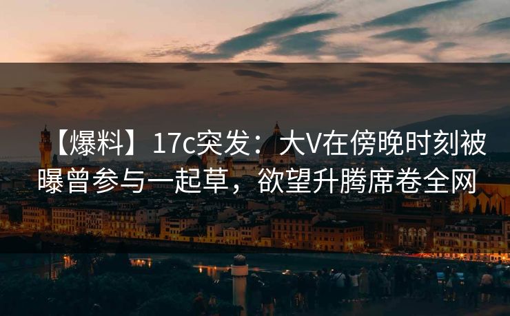【爆料】17c突发：大V在傍晚时刻被曝曾参与一起草，欲望升腾席卷全网