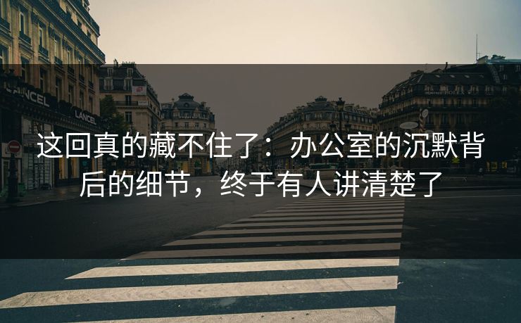 这回真的藏不住了：办公室的沉默背后的细节，终于有人讲清楚了