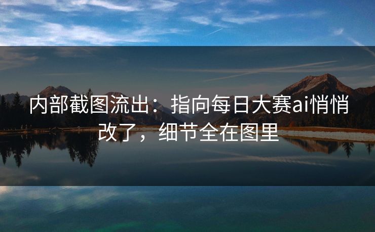 内部截图流出：指向每日大赛ai悄悄改了，细节全在图里
