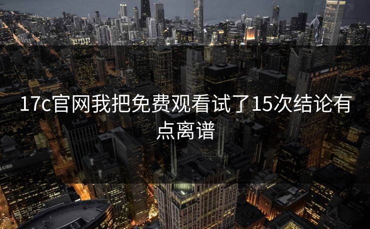 17c官网我把免费观看试了15次结论有点离谱