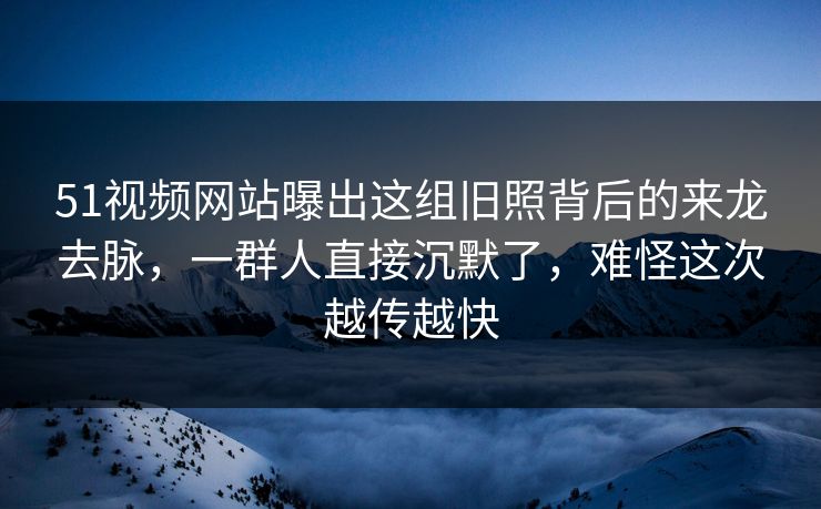 51视频网站曝出这组旧照背后的来龙去脉，一群人直接沉默了，难怪这次越传越快