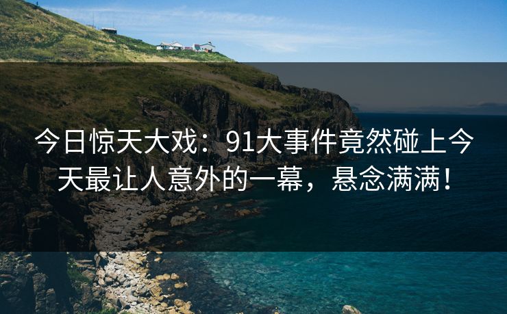 今日惊天大戏：91大事件竟然碰上今天最让人意外的一幕，悬念满满！